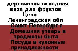 деревянная складная ваза для фруктов › Цена ­ 499 - Ленинградская обл., Санкт-Петербург г. Домашняя утварь и предметы быта » Посуда и кухонные принадлежности   